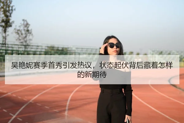 吴艳妮赛季首秀引发热议，状态起伏背后藏着怎样的新期待