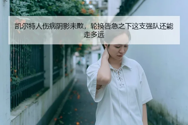 凯尔特人伤病阴影未散,轮换告急之下这支强队还能走多远