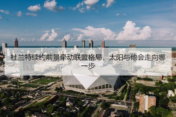 杜兰特续约前景牵动联盟格局，太阳与他会走向哪一步