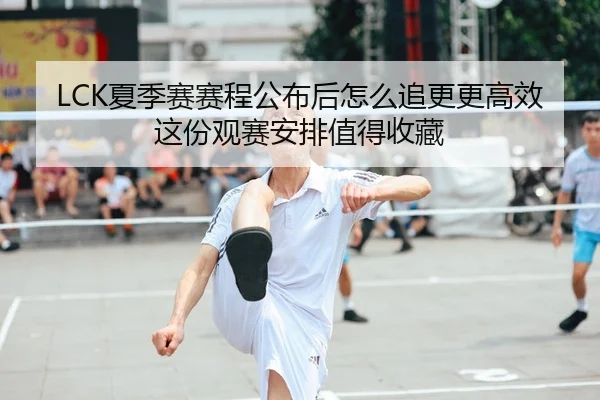 LCK夏季赛赛程公布后怎么追更更高效这份观赛安排值得收藏